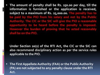  The amount of penalty shall be Rs. 250.00 per day, till the
information is furnished or the application is received,
subject to a maximum of Rs. 25,000.00. The penalty has to
be paid by the PIO from his salary and not by the Public
Authority. The CIC or the SIC will give the PIO a reasonable
opportunity to be heard before the penalty is imposed.
However the burden of proving that he acted reasonably
shall be on the PIO.
Under Section 20(2) of the RTI Act, the CIC or the SIC can
also recommend disciplinary action as per the service rules
applicable to the PIO.
 The First Appellate Authority (FAA) or the Public Authority
(PA) are not subjected to any penalty clause under the RTI
Act.
 
