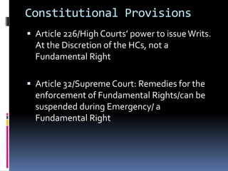 Constitutional Provisions
 Article 226/High Courts’ power to issueWrits.
At the Discretion of the HCs, not a
Fundamental Right
 Article 32/Supreme Court: Remedies for the
enforcement of Fundamental Rights/can be
suspended during Emergency/ a
Fundamental Right
 
