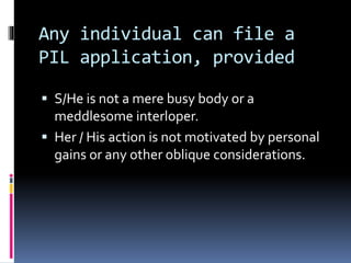 Any individual can file a
PIL application, provided
 S/He is not a mere busy body or a
meddlesome interloper.
 Her / His action is not motivated by personal
gains or any other oblique considerations.
 
