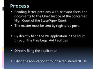 Process
 Sending letter petitions with relevant facts and
documents to the Chief Justice of the concerned
High Court of the State/Apex Court.
 The matter must be sent by registered post.
 By directly filing the PIL application in the court
through the Free Legal Aid Facilities
 Directly filing the application
 Filing the application through a registered NGOs
 