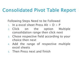 Following Steps Need to be Followed
1. In a excel sheet Press Alt + D + P
2. Click on the option Multiple
consolidation range then click next
3. Chose respective field according to your
choice then next
4. Add the range of respective multiple
excel sheets
5. Then Press next and finish
 