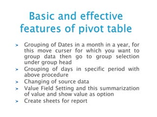 Grouping of Dates in a month in a year, for
this move curser for which you want to
group data then go to group selection
under group head
Grouping of days in specific period with
above procedure
Changing of source data
Value Field Setting and this summarization
of value and show value as option
Create sheets for report
 