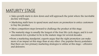 MATURITY STAGE
 Sales growth starts to slow down and will approach the point where the inevitable
decline will begin.
 Marketing staffs have to spend more and more on promotion to entice customers
to buy the product.
 More competitors steps forward to challenge the product at this stage.
 The maturity stage is usually the longest of the four life cycle stages, and it is not
uncommon for a product to be in the mature stage for several decades.
From a marketing standpoint, experts argue that the right promotion can make
more of an impact at this stage than at any other. One popular theory postulates
that there are two primary marketing strategies to utilize at this stage—offensive
and defensive.
 