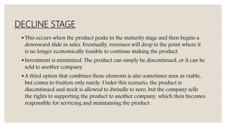DECLINE STAGE
This occurs when the product peaks in the maturity stage and then begins a
downward slide in sales. Eventually, revenues will drop to the point where it
is no longer economically feasible to continue making the product.
Investment is minimized. The product can simply be discontinued, or it can be
sold to another company.
A third option that combines those elements is also sometimes seen as viable,
but comes to fruition only rarely. Under this scenario, the product is
discontinued and stock is allowed to dwindle to zero, but the company sells
the rights to supporting the product to another company, which then becomes
responsible for servicing and maintaining the product.
 