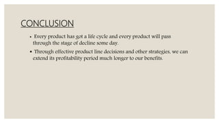 CONCLUSION
 Every product has got a life cycle and every product will pass
through the stage of decline some day.
 Through effective product line decisions and other strategies, we can
extend its profitability period much longer to our benefits.
 