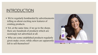 INTRODUCTION
 We're regularly bombarded by advertisements
telling us about exciting new features of
existing products.
 Yet, at the same time, if we go to the shops,
there are hundreds of products which are
seemingly not advertised at all.
 Why are some established products regularly
given make-overs, while others are apparently
left to sell themselves?
 