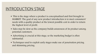 INTRODUCTION STAGE
 This is the stage where a product is conceptualized and first brought to
MARKET. The goal of any new product introduction is to meet consumers'
needs with a quality product at the lowest possible cost in order to return
the highest level of profit.
 Sales may be slow as the company builds awareness of its product among
potential customers.
 Advertising is crucial at this stage, so the marketing budget is often
substantial.
 Techniques used to exploit early stages make use of penetration pricing
and skimming pricing.
 
