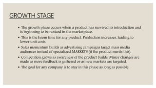 GROWTH STAGE
 The growth phase occurs when a product has survived its introduction and
is beginning to be noticed in the marketplace.
 This is the boom time for any product. Production increases, leading to
lower unit costs.
 Sales momentum builds as advertising campaigns target mass media
audiences instead of specialized MARKETS (if the product merits this).
 Competition grows as awareness of the product builds. Minor changes are
made as more feedback is gathered or as new markets are targeted.
 The goal for any company is to stay in this phase as long as possible.
 