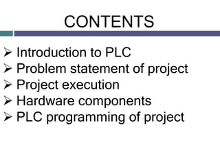 CONTENTS
 Introduction to PLC
 Problem statement of project
 Project execution
 Hardware components
 PLC programming ...