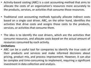 • Activity-based costing (ABC) is a cost accounting method that aims to
allocate the costs of an organization's resources more accurately to
the products, services, or activities that consume those resources.
• Traditional cost accounting methods typically allocate indirect costs
based on a single cost driver, ABC, on the other hand, identifies the
activities that drive costs and assigns those costs to the products,
services, or activities that consume them.
• The idea is to identify the cost drivers, which are the activities that
consume resources, and allocate costs based on the actual amount of
resources consumed by each activity.
Limitations
• ABC can be a useful tool for companies to identify the true costs of
their products and services and make informed decisions about
pricing, product mix, and process improvement. However, it can also
be complex and time-consuming to implement, requiring a significant
investment in data collection and analysis.
 