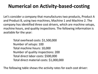 Numerical on Activity-based-costing
Let's consider a company that manufactures two products, Product A
and Product B, using two machines, Machine 1 and Machine 2. The
company has identified three cost drivers, which are machine setups,
machine hours, and quality inspections. The following information is
available for the year:
Total overhead costs: $1,500,000
Number of setups: 100
Total machine hours: 10,000
Number of quality inspections: 200
Total direct labor costs: $500,000
Total direct material costs: $1,000,000
The following table shows the activity rates for each cost driver:
 