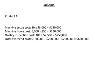 Solution
Product A:
Machine setup cost: 30 x $5,000 = $150,000
Machine hours cost: 5,000 x $50 = $250,000
Quality inspection cost: 100 x $2,500 = $250,000
Total overhead cost: $150,000 + $250,000 + $250,000 = $650,000
 