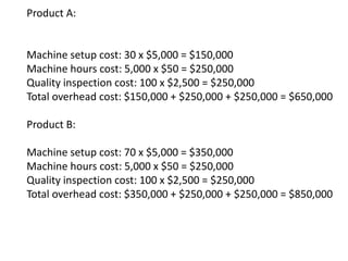 Product A:
Machine setup cost: 30 x $5,000 = $150,000
Machine hours cost: 5,000 x $50 = $250,000
Quality inspection cost: 100 x $2,500 = $250,000
Total overhead cost: $150,000 + $250,000 + $250,000 = $650,000
Product B:
Machine setup cost: 70 x $5,000 = $350,000
Machine hours cost: 5,000 x $50 = $250,000
Quality inspection cost: 100 x $2,500 = $250,000
Total overhead cost: $350,000 + $250,000 + $250,000 = $850,000
 