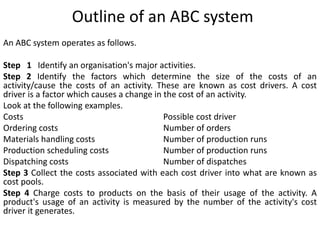 Outline of an ABC system
An ABC system operates as follows.
Step 1 Identify an organisation's major activities.
Step 2 Identify the factors which determine the size of the costs of an
activity/cause the costs of an activity. These are known as cost drivers. A cost
driver is a factor which causes a change in the cost of an activity.
Look at the following examples.
Costs Possible cost driver
Ordering costs Number of orders
Materials handling costs Number of production runs
Production scheduling costs Number of production runs
Dispatching costs Number of dispatches
Step 3 Collect the costs associated with each cost driver into what are known as
cost pools.
Step 4 Charge costs to products on the basis of their usage of the activity. A
product's usage of an activity is measured by the number of the activity's cost
driver it generates.
 