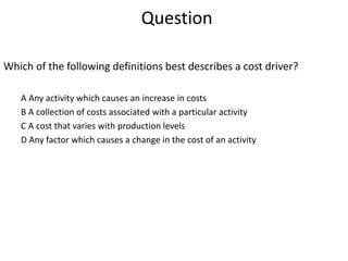 Question
Which of the following definitions best describes a cost driver?
A Any activity which causes an increase in costs
B A collection of costs associated with a particular activity
C A cost that varies with production levels
D Any factor which causes a change in the cost of an activity
 