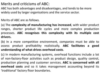 Merits and criticisms of ABC:
ABC has both advantages and disadvantages, and tends to be more
widely used by larger organisations and the service sector.
Merits of ABC are as follows.
(a) The complexity of manufacturing has increased, with wider product
ranges, shorter product life cycles and more complex production
processes. ABC recognises this complexity with its multiple cost
drivers.
(b) In a more competitive environment, companies must be able to
assess product profitability realistically. ABC facilitates a good
understanding of what drives overhead costs.
(c) In modern manufacturing systems, overhead functions include a lot
of non-factory-floor activities such as product design, quality control,
production planning and customer services. ABC is concerned with all
overhead costs and so it takes management accounting beyond its
'traditional‘ factory floor boundaries.
 