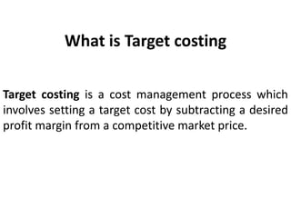 What is Target costing
Target costing is a cost management process which
involves setting a target cost by subtracting a desired
profit margin from a competitive market price.
 