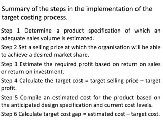 Summary of the steps in the implementation of the
target costing process.
Step 1 Determine a product specification of which an
adequate sales volume is estimated.
Step 2 Set a selling price at which the organisation will be able
to achieve a desired market share.
Step 3 Estimate the required profit based on return on sales
or return on investment.
Step 4 Calculate the target cost = target selling price – target
profit.
Step 5 Compile an estimated cost for the product based on
the anticipated design specification and current cost levels.
Step 6 Calculate target cost gap = estimated cost – target cost.
 