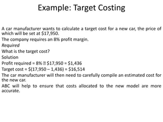Example: Target Costing
A car manufacturer wants to calculate a target cost for a new car, the price of
which will be set at $17,950.
The company requires an 8% profit margin.
Required
What is the target cost?
Solution
Profit required = 8% 􀁵 $17,950 = $1,436
Target cost = $(17,950 – 1,436) = $16,514
The car manufacturer will then need to carefully compile an estimated cost for
the new car.
ABC will help to ensure that costs allocated to the new model are more
accurate.
 
