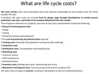 What are life cycle costs?
Life cycle costing tracks and accumulates costs and revenues attributable to each product over the entire
product life cycle.
A product's life cycle costs are incurred from its design stage through development to market launch,
production and sales, and finally to its eventual withdrawal from the market.
The component elements of a product's cost over its life cycle could therefore include the following.
􀁵 Research & development costs
– Design
– Testing
– Production process and equipment
􀁵 The cost of purchasing any technical data required
􀁵 Training costs (including initial operator training and skills updating)
􀁵 Production costs
􀁵 Distribution costs. Transportation and handling costs
􀁵 Marketing costs
– Customer service
– Field maintenance
– Brand promotion
􀁵 Inventory costs (holding spare parts, warehousing and so on)
􀁵 Retirement and disposal costs. Costs occurring at the end of a product's life
Life cycle costs can apply to services, customers and projects as well as to physical products.
 