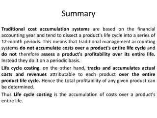 Summary
Traditional cost accumulation systems are based on the financial
accounting year and tend to dissect a product's life cycle into a series of
12-month periods. This means that traditional management accounting
systems do not accumulate costs over a product's entire life cycle and
do not therefore assess a product's profitability over its entire life.
Instead they do it on a periodic basis.
Life cycle costing, on the other hand, tracks and accumulates actual
costs and revenues attributable to each product over the entire
product life cycle. Hence the total profitability of any given product can
be determined.
Thus Life cycle costing is the accumulation of costs over a product's
entire life.
 