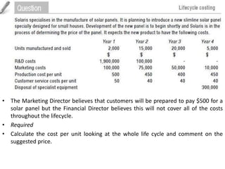 • The Marketing Director believes that customers will be prepared to pay $500 for a
solar panel but the Financial Director believes this will not cover all of the costs
throughout the lifecycle.
• Required
• Calculate the cost per unit looking at the whole life cycle and comment on the
suggested price.
 