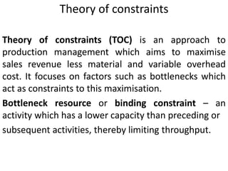 Theory of constraints
Theory of constraints (TOC) is an approach to
production management which aims to maximise
sales revenue less material and variable overhead
cost. It focuses on factors such as bottlenecks which
act as constraints to this maximisation.
Bottleneck resource or binding constraint – an
activity which has a lower capacity than preceding or
subsequent activities, thereby limiting throughput.
 