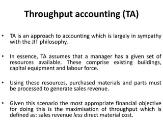 Throughput accounting (TA)
• TA is an approach to accounting which is largely in sympathy
with the JIT philosophy.
• In essence, TA assumes that a manager has a given set of
resources available. These comprise existing buildings,
capital equipment and labour force.
• Using these resources, purchased materials and parts must
be processed to generate sales revenue.
• Given this scenario the most appropriate financial objective
for doing this is the maximisation of throughput which is
defined as: sales revenue less direct material cost.
 