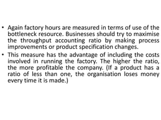 • Again factory hours are measured in terms of use of the
bottleneck resource. Businesses should try to maximise
the throughput accounting ratio by making process
improvements or product specification changes.
• This measure has the advantage of including the costs
involved in running the factory. The higher the ratio,
the more profitable the company. (If a product has a
ratio of less than one, the organisation loses money
every time it is made.)
 