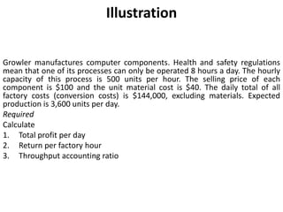 Illustration
Growler manufactures computer components. Health and safety regulations
mean that one of its processes can only be operated 8 hours a day. The hourly
capacity of this process is 500 units per hour. The selling price of each
component is $100 and the unit material cost is $40. The daily total of all
factory costs (conversion costs) is $144,000, excluding materials. Expected
production is 3,600 units per day.
Required
Calculate
1. Total profit per day
2. Return per factory hour
3. Throughput accounting ratio
 