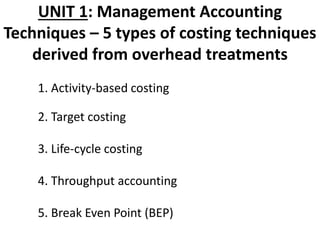 UNIT 1: Management Accounting
Techniques – 5 types of costing techniques
derived from overhead treatments
1. Activity-based costing
2. Target costing
3. Life-cycle costing
4. Throughput accounting
5. Break Even Point (BEP)
 