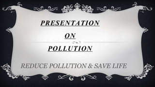PRESENTATION 
ON 
POLLUTION 
REDUCE POLLUTION & SAVE LIFE 
 