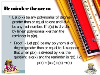 • Let p(x) beany polynomial of degree
greater than or equal to oneand let a
beany real number. If p(x) isdivided
by linear polynomial x-athen the
reminder isp(a).
• Proof :- Let p(x) beany polynomial of
degreegreater than or equal to 1. suppose
that when p(x) isdivided by x-a, the
quotient isq(x) and thereminder isr(x), i.g;
p(x) = (x-a) q(x) +r(x)
Remindertheorem
 