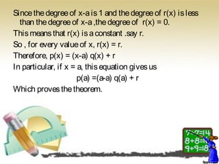 Sincethedegreeof x-ais1 and thedegreeof r(x) isless
than thedegreeof x-a,thedegreeof r(x) = 0.
Thismeansthat r(x) isaconstant .say r.
So , for every valueof x, r(x) = r.
Therefore, p(x) = (x-a) q(x) + r
In particular, if x = a, thisequation givesus
p(a) =(a-a) q(a) + r
Which provesthetheorem.
 