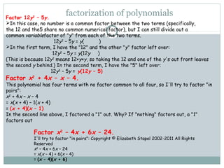 factorization of polynomialsFactor 12y2
 – 5y.
In this case, no number is a common factor between the two terms (specifically,
the 12 and the5 share no common numerical factor), but I can still divide out a
common variablefactor of "y" from each of the two terms.
12y2
 – 5y = y(          )
In the first term, I have the "12" and the other "y" factor left over:
12y2
 – 5y = y(12y     )
(This is because 12y2
 means 12×y×y, so taking the 12 and one of the y's out front leaves
the second y behind.) In the second term, I have the "5" left over:
12y2
 – 5y = y(12y – 5)
Factor x2
 + 4x – x – 4.
This polynomial has four terms with no factor common to all four, so I'll try to factor "in
pairs":
x2
 + 4x – x – 4
= x(x + 4) – 1(x + 4)
= (x + 4)(x – 1)
In the second line above, I factored a "1" out. Why? If "nothing" factors out, a "1"
factors out
Factor x2
 – 4x + 6x – 24.
I'll try to factor "in pairs": Copyright © Elizabeth Stapel 2002-2011 All Rights
Reserved
x2
 – 4x + 6x – 24
= x(x – 4) + 6(x – 4)
= (x – 4)(x + 6)
 
