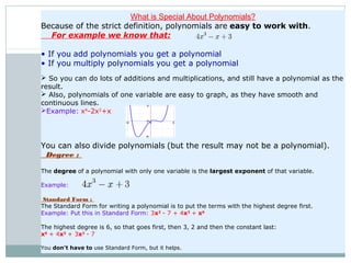 See how nice and 
smooth the curve is?
The Degree is 3 (the largest 
exponent of x)
What is Special About Polynomials?
Because of the strict definition, polynomials are easy to work with.
For example we know that:
• If you add polynomials you get a polynomial
• If you multiply polynomials you get a polynomial
 So you can do lots of additions and multiplications, and still have a polynomial as the
result.
 Also, polynomials of one variable are easy to graph, as they have smooth and
continuous lines.
Example: x4
-2x2
+x
                              
You can also divide polynomials (but the result may not be a polynomial).
Degree :
The degree of a polynomial with only one variable is the largest exponent of that variable.
Example:                  
Standard Form :
The Standard Form for writing a polynomial is to put the terms with the highest degree first.
Example: Put this in Standard Form: 3x2
 - 7 + 4x3
 + x6
The highest degree is 6, so that goes first, then 3, 2 and then the constant last:
x6
 + 4x3
 + 3x2
 - 7
You don't have to use Standard Form, but it helps.
 