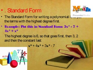 • . Standard Form
• The Standard Form for writing apolynomial isto put
thetermswith thehighest degreefirst.
• Example: Put this in Standard Form: 3x2
 - 7 +
4x3
 + x6
Thehighest degreeis6, so that goesfirst, then 3, 2
and then theconstant last:
x6
 + 4x3
 + 3x2
 - 7
 