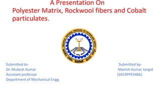 A Presentation On
Polyester Matrix, Rockwool fibers and Cobalt
particulates.
Submitted to- Submitted by-
Dr. Mukesh Kumar Manish Kumar Jangid
Assistant professor (2019PPE5486)
Department of Mechanical Engg.
 