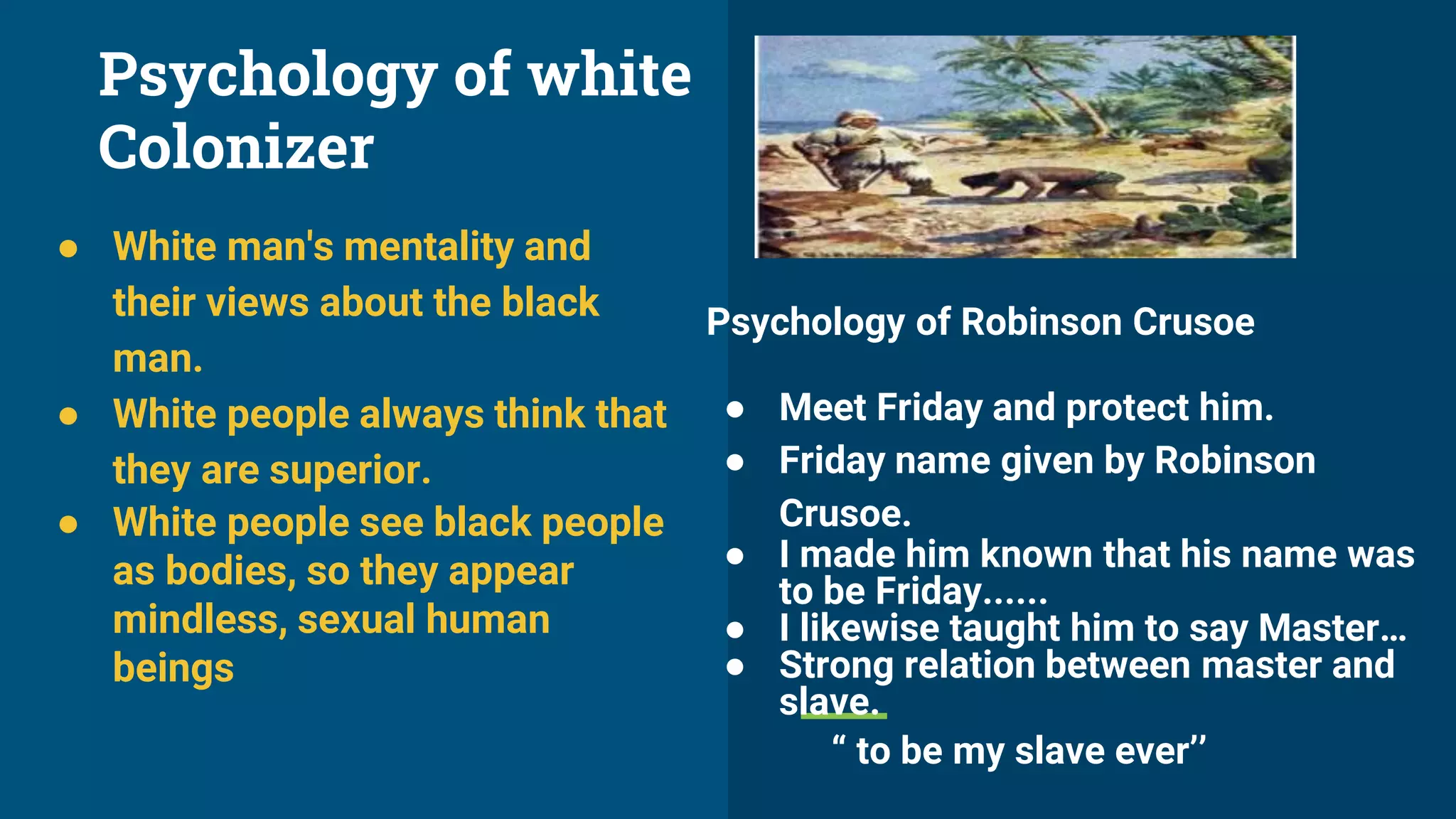 Psychology of white
Colonizer
● White man's mentality and
their views about the black
man.
● White people always think that
they are superior.
● White people see black people
as bodies, so they appear
mindless, sexual human
beings
Psychology of Robinson Crusoe
● Meet Friday and protect him.
● Friday name given by Robinson
Crusoe.
● I made him known that his name was
to be Friday......
● I likewise taught him to say Master…
● Strong relation between master and
slave.
“ to be my slave ever’’
 