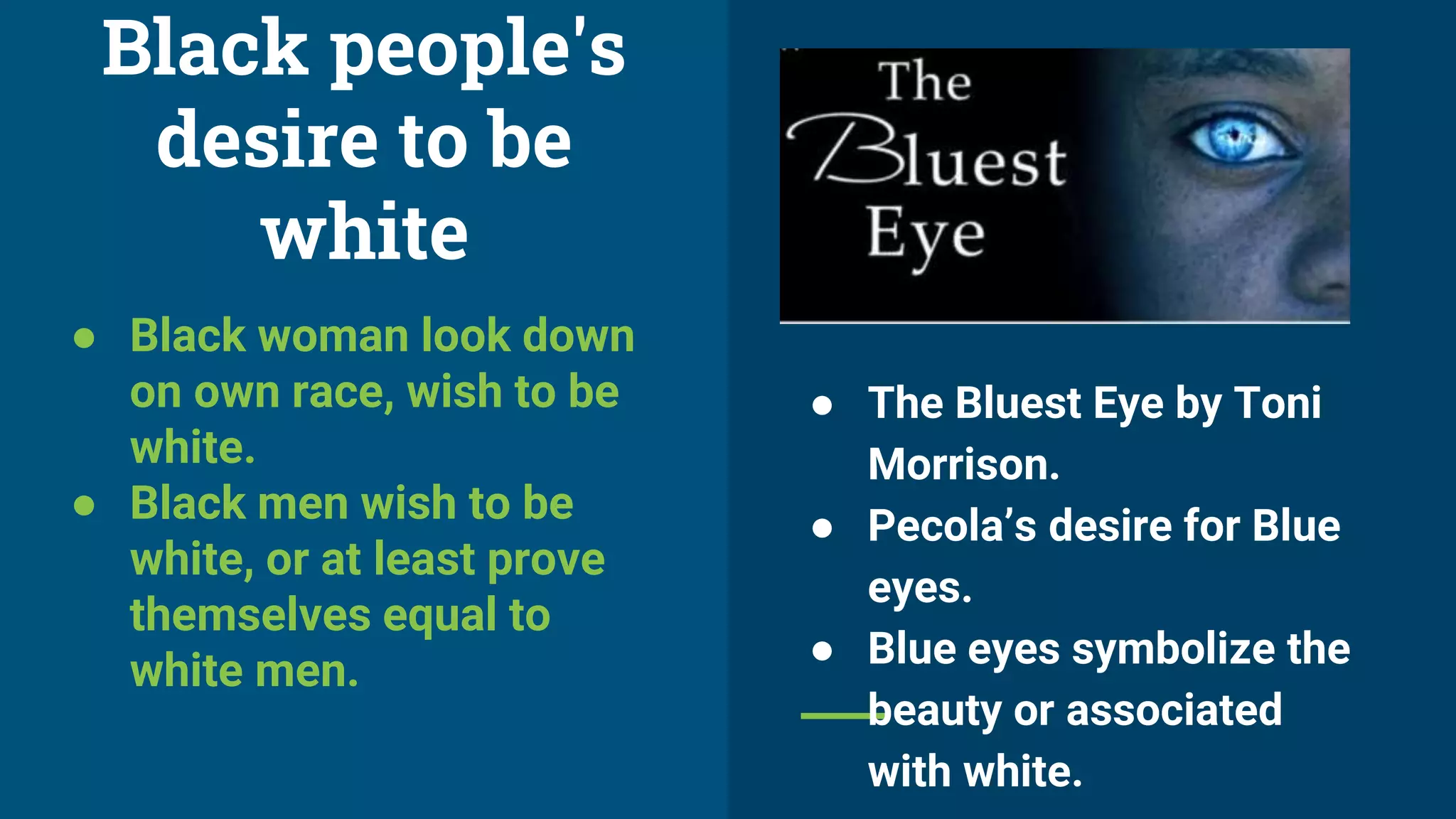 Black people's
desire to be
white
● Black woman look down
on own race, wish to be
white.
● Black men wish to be
white, or at least prove
themselves equal to
white men.
● The Bluest Eye by Toni
Morrison.
● Pecola’s desire for Blue
eyes.
● Blue eyes symbolize the
beauty or associated
with white.
 