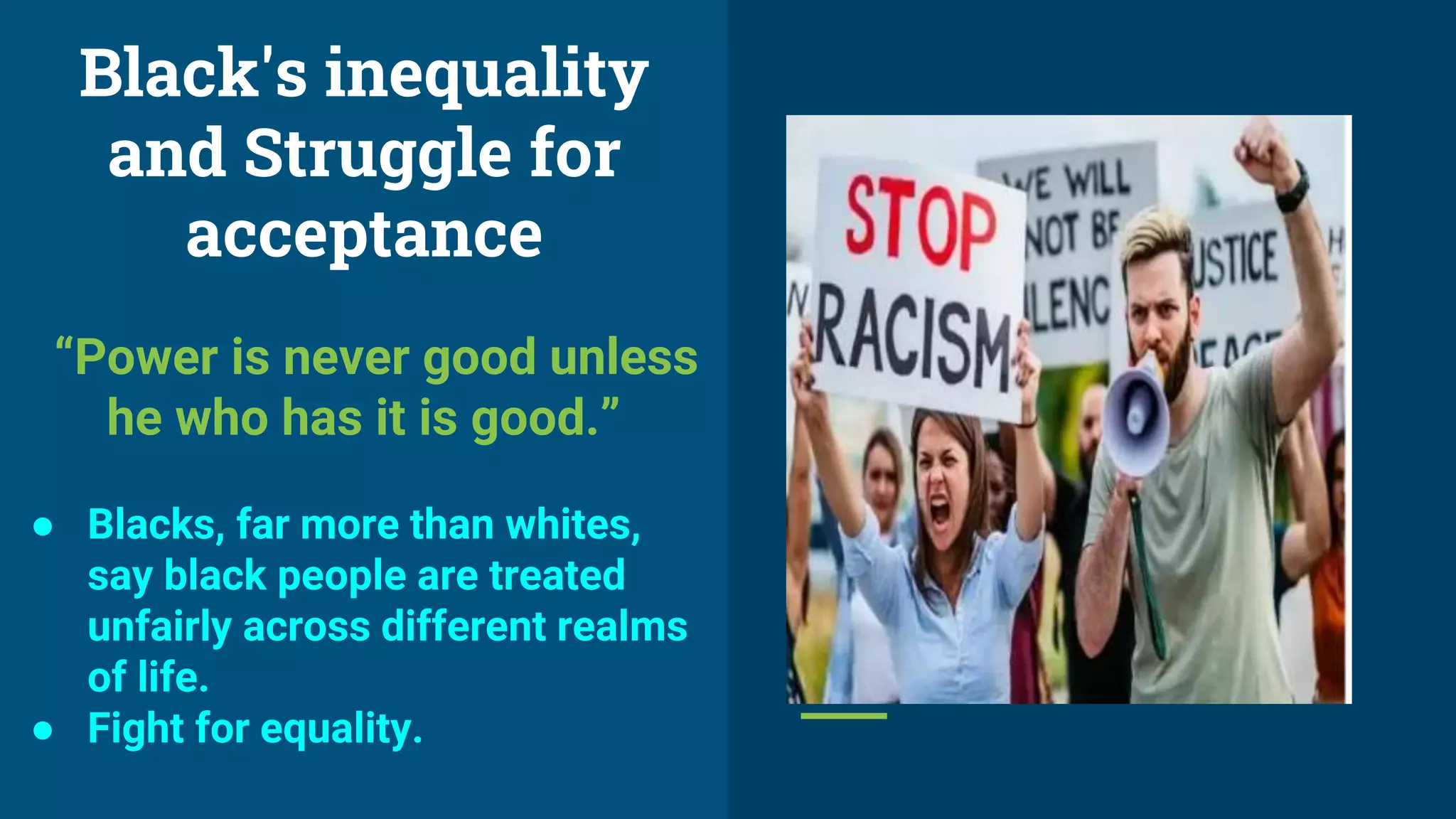 Black's inequality
and Struggle for
acceptance
“Power is never good unless
he who has it is good.”
● Blacks, far more than whites,
say black people are treated
unfairly across different realms
of life.
● Fight for equality.
 