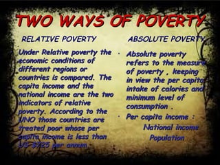 TWO WAYS OF POVERTYTWO WAYS OF POVERTY
• Under Relative poverty theUnder Relative poverty the
economic conditions ofeconomic conditions of
different regions ordifferent regions or
countries is compared. Thecountries is compared. The
capita income and thecapita income and the
national income are the twonational income are the two
indicators of relativeindicators of relative
poverty. According to thepoverty. According to the
UNO those countries areUNO those countries are
treated poor whose pertreated poor whose per
capita income is less thancapita income is less than
US $725 per annum.US $725 per annum.
RELATIVE POVERTY
• Absolute povertyAbsolute poverty
refers to the measurerefers to the measure
of poverty , keepingof poverty , keeping
in view the per capitain view the per capita
intake of calories andintake of calories and
minimum level ofminimum level of
consumption .consumption .
• Per capita income :Per capita income :
National incomeNational income
PopulationPopulation
ABSOLUTE POVERTY
 