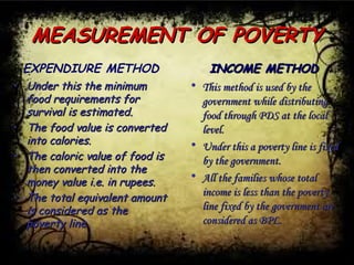 MEASUREMENT OF POVERTYMEASUREMENT OF POVERTY
EXPENDIURE METHOD
• Under this the minimumUnder this the minimum
food requirements forfood requirements for
survival is estimated.survival is estimated.
• The food value is convertedThe food value is converted
into calories.into calories.
• The caloric value of food isThe caloric value of food is
then converted into thethen converted into the
money value i.e. in rupees.money value i.e. in rupees.
• The total equivalent amountThe total equivalent amount
is considered as theis considered as the
poverty line.poverty line.
INCOME METHODINCOME METHOD
• This method is used by theThis method is used by the
government while distributinggovernment while distributing
food through PDS at the localfood through PDS at the local
level.level.
• Under this a poverty line is fixedUnder this a poverty line is fixed
by the government.by the government.
• All the families whose totalAll the families whose total
income is less than the povertyincome is less than the poverty
line fixed by the government areline fixed by the government are
considered as BPL.considered as BPL.
 