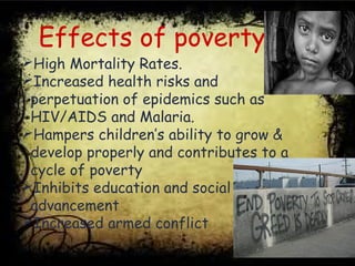 Effects of poverty
High Mortality Rates.
Increased health risks and
perpetuation of epidemics such as
HIV/AIDS and Malaria.
Hampers children’s ability to grow &
develop properly and contributes to a
cycle of poverty
Inhibits education and social
advancement
Increased armed conflict
 