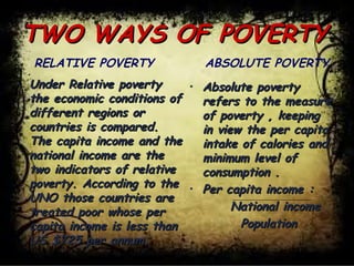 TWO WAYS OF POVERTYTWO WAYS OF POVERTY
• Under Relative povertyUnder Relative poverty
the economic conditions ofthe economic conditions of
different regions ordifferent regions or
countries is compared.countries is compared.
The capita income and theThe capita income and the
national income are thenational income are the
two indicators of relativetwo indicators of relative
poverty. According to thepoverty. According to the
UNO those countries areUNO those countries are
treated poor whose pertreated poor whose per
capita income is less thancapita income is less than
US $725 per annum.US $725 per annum.
RELATIVE POVERTY
• Absolute povertyAbsolute poverty
refers to the measurerefers to the measure
of poverty , keepingof poverty , keeping
in view the per capitain view the per capita
intake of calories andintake of calories and
minimum level ofminimum level of
consumption .consumption .
• Per capita income :Per capita income :
National incomeNational income
PopulationPopulation
ABSOLUTE POVERTY
 