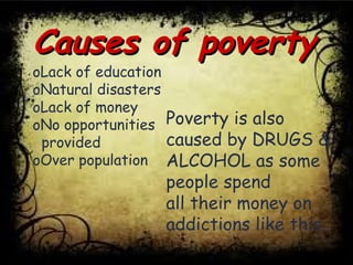Causes of povertyCauses of poverty
oLack of education
oNatural disasters
oLack of money
oNo opportunities
provided
oOver population
Poverty is also
caused by DRUGS &
ALCOHOL as some
people spend
all their money on
addictions like this.
 