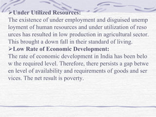 Under Utilized Resources:
The existence of under employment and disguised unemp
loyment of human resources and under utilization of reso
urces has resulted in low production in agricultural sector.
This brought a down fall in their standard of living.
Low Rate of Economic Development:
The rate of economic development in India has been belo
w the required level. Therefore, there persists a gap betwe
en level of availability and requirements of goods and ser
vices. The net result is poverty.
 