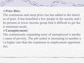 Price Rise:
The continuous and steep price rise has added to the miseri
es of poor. It has benefited a few people in the society and t
he persons in lower income group find it difficult to get the
ir minimum needs.
Unemployment:
The continuously expanding army of unemployed is anothe
r cause of poverty. The job seeker is increasing in number a
t a higher rate than the expansion in employment opportuni
ties.
 