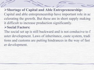 Shortage of Capital and Able Entrepreneurship:
Capital and able entrepreneurship have important role in ac
celerating the growth. But these are in short supply making
it difficult to increase production significantly.
Social Factors:
The social set up is still backward and is not conducive to f
aster development. Laws of inheritance, caste system, tradi
tions and customs are putting hindrances in the way of fast
er development.
 
