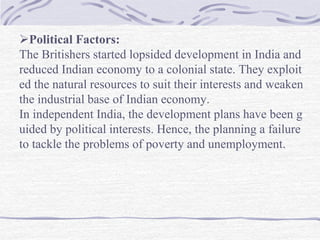 Political Factors:
The Britishers started lopsided development in India and
reduced Indian economy to a colonial state. They exploit
ed the natural resources to suit their interests and weaken
the industrial base of Indian economy.
In independent India, the development plans have been g
uided by political interests. Hence, the planning a failure
to tackle the problems of poverty and unemployment.
 